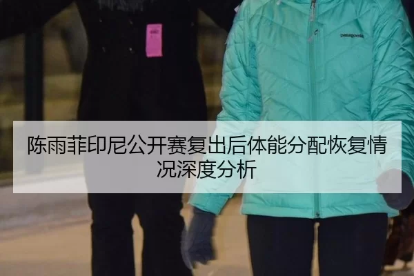 陈雨菲印尼公开赛复出后体能分配恢复情况深度分析