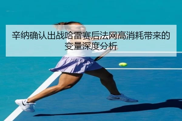 辛纳确认出战哈雷赛后法网高消耗带来的变量深度分析